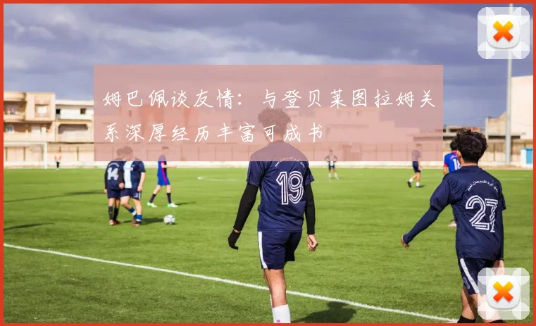 姆巴佩谈友情：与登贝莱图拉姆关系深厚经历丰富可成书