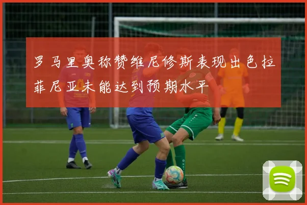 罗马里奥称赞维尼修斯表现出色拉菲尼亚未能达到预期水平
