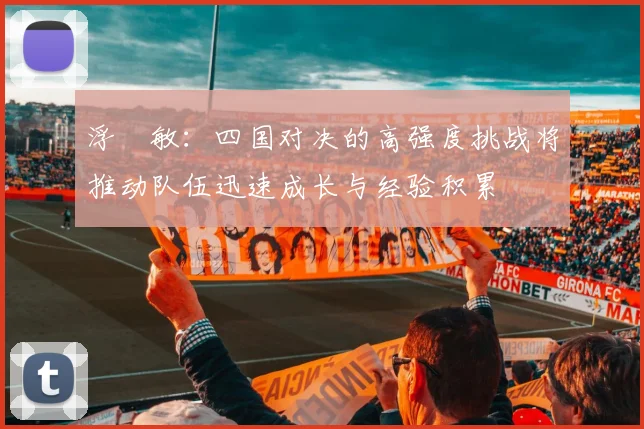 浮嶋敏：四国对决的高强度挑战将推动队伍迅速成长与经验积累