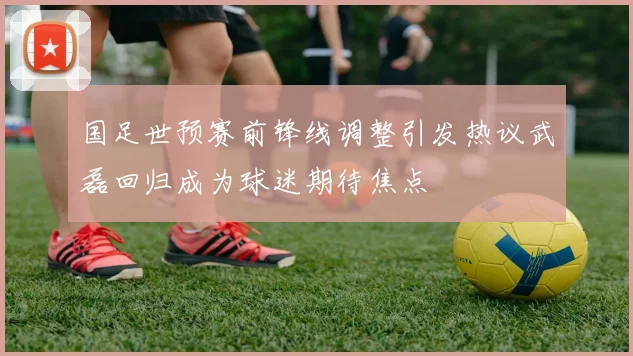 国足世预赛前锋线调整引发热议武磊回归成为球迷期待焦点