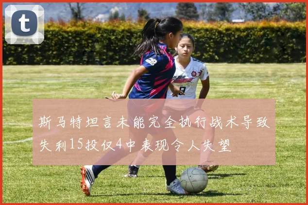 斯马特坦言未能完全执行战术导致失利15投仅4中表现令人失望