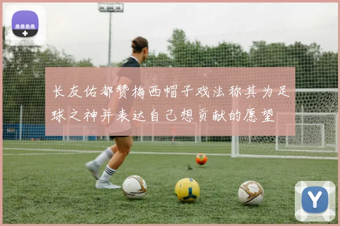 长友佑都赞梅西帽子戏法称其为足球之神并表达自己想贡献的愿望