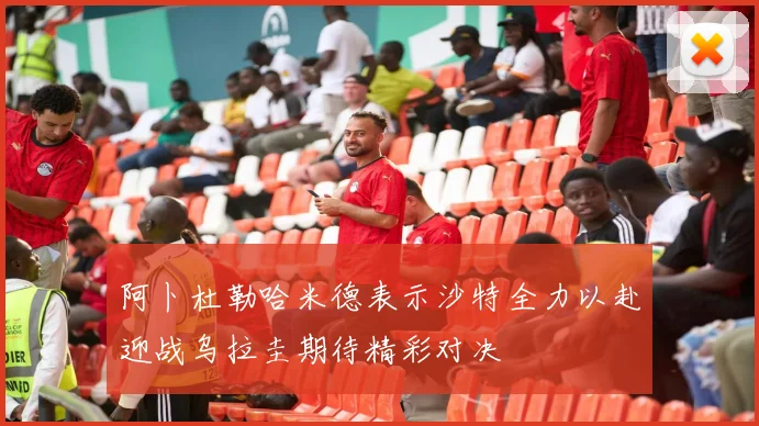 阿卜杜勒哈米德表示沙特全力以赴迎战乌拉圭期待精彩对决