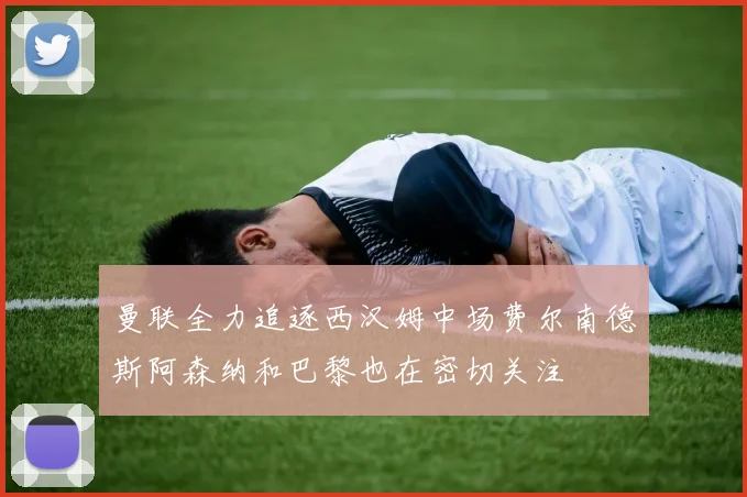 曼联全力追逐西汉姆中场费尔南德斯阿森纳和巴黎也在密切关注