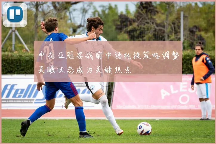 申花亚冠客战前中场轮换策略调整吴曦状态成为关键焦点