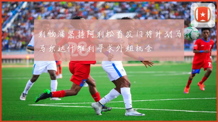 利物浦坚持阿利松首发门将计划马马尔达什维利寻求外租机会