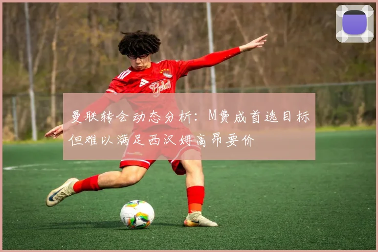 曼联转会动态分析：M费成首选目标但难以满足西汉姆高昂要价