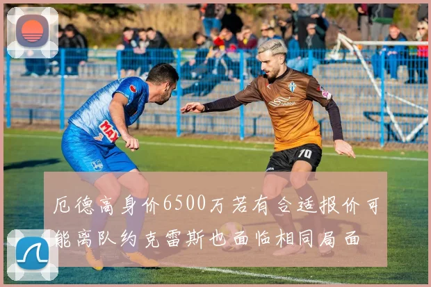 厄德高身价6500万若有合适报价可能离队约克雷斯也面临相同局面