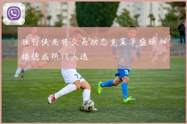 独行侠老将交易动态克莱华盛顿加福德成热门人选