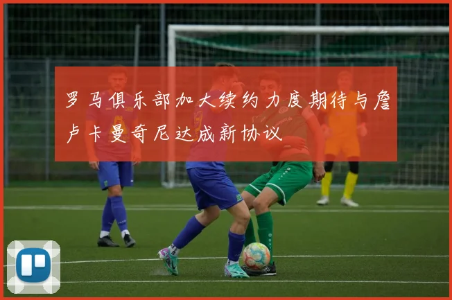 罗马俱乐部加大续约力度期待与詹卢卡曼奇尼达成新协议