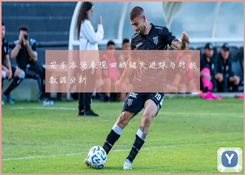 安东本场表现回顾错失进球与对抗数据分析