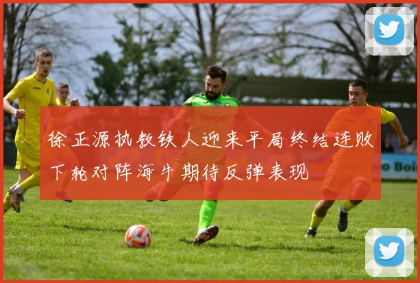 徐正源执教铁人迎来平局终结连败下轮对阵海牛期待反弹表现