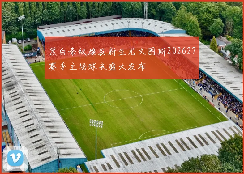 黑白条纹焕发新生尤文图斯202627赛季主场球衣盛大发布