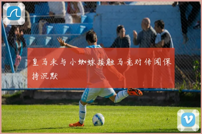皇马未与小蜘蛛接触马竞对传闻保持沉默