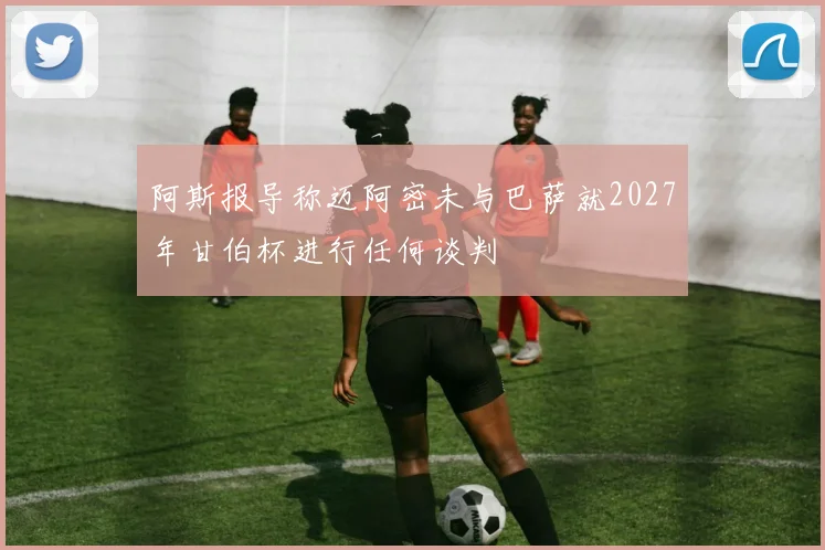 阿斯报导称迈阿密未与巴萨就2027年甘伯杯进行任何谈判
