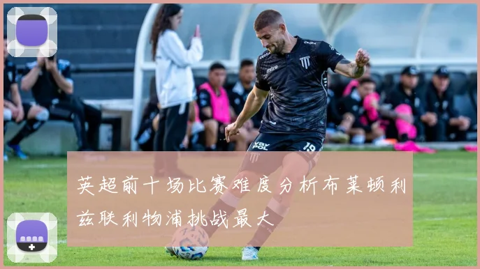 英超前十场比赛难度分析布莱顿利兹联利物浦挑战最大