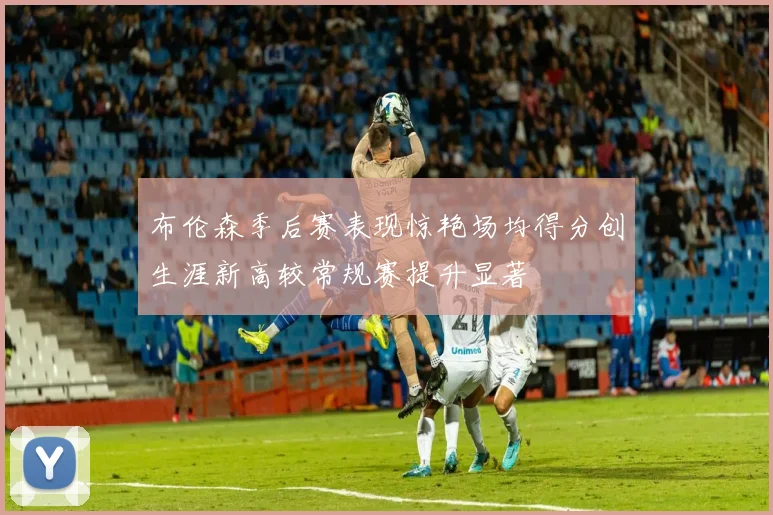 布伦森季后赛表现惊艳场均得分创生涯新高较常规赛提升显著
