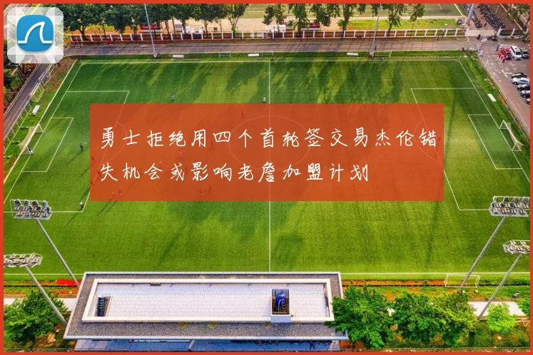 勇士拒绝用四个首轮签交易杰伦错失机会或影响老詹加盟计划