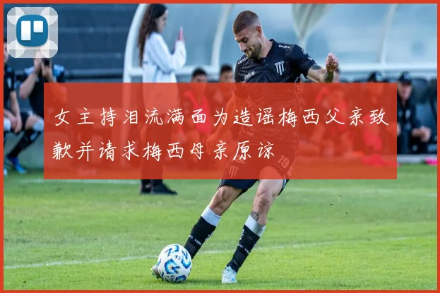 女主持泪流满面为造谣梅西父亲致歉并请求梅西母亲原谅
