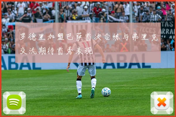 罗德里加盟巴萨首次合练与弗里克交流期待首秀表现